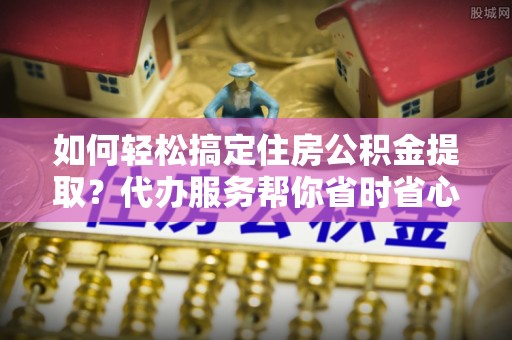 石拐如何轻松搞定住房公积金提取？代办服务帮你省时省心