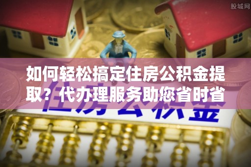 石拐如何轻松搞定住房公积金提取？代办理服务助您省时省力