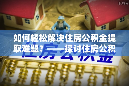 石拐如何轻松解决住房公积金提取难题？——探讨住房公积金提取代办服务