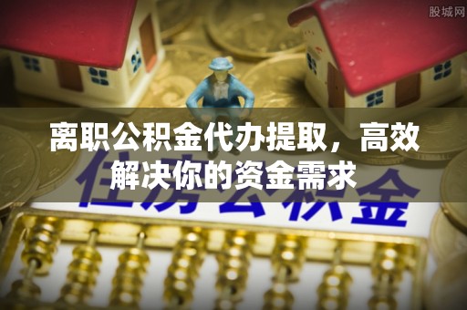 石拐离职公积金代办提取，高效解决你的资金需求