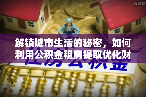 石拐解锁城市生活的秘密，如何利用公积金租房提取优化财务规划