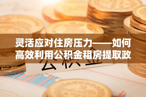 石拐灵活应对住房压力——如何高效利用公积金租房提取政策