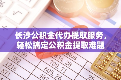 石拐长沙公积金代办提取服务，轻松搞定公积金提取难题