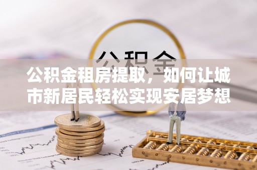 石拐公积金租房提取，如何让城市新居民轻松实现安居梦想