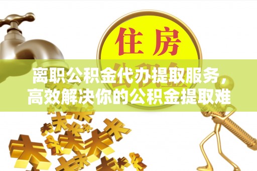 石拐离职公积金代办提取服务，高效解决你的公积金提取难题