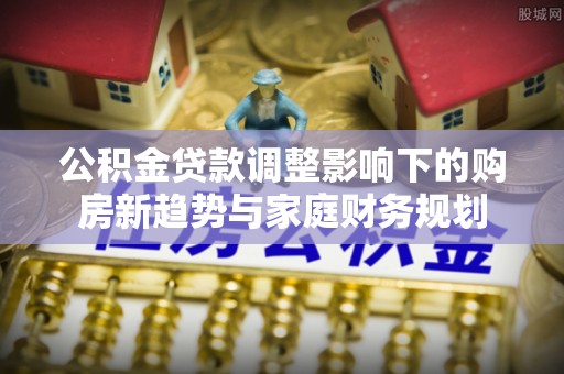 石拐公积金贷款调整影响下的购房新趋势与家庭财务规划