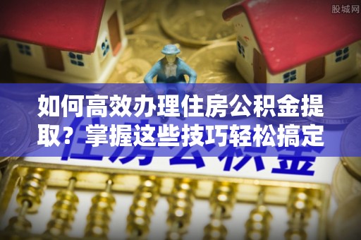 石拐如何高效办理住房公积金提取？掌握这些技巧轻松搞定