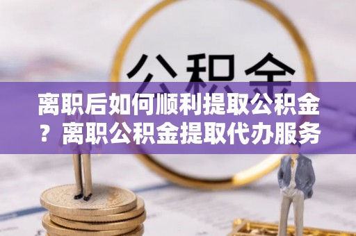 石拐离职后如何顺利提取公积金？离职公积金提取代办服务全解析