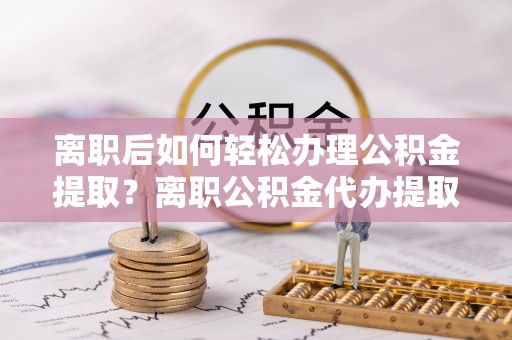 石拐离职后如何轻松办理公积金提取？离职公积金代办提取服务详解