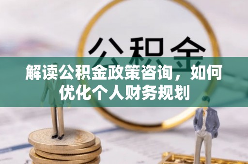 石拐解读公积金政策咨询，如何优化个人财务规划