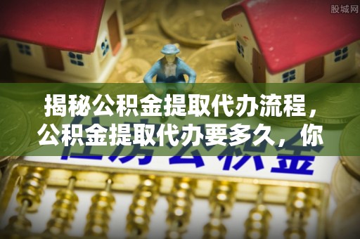 石拐揭秘公积金提取代办流程，公积金提取代办要多久，你真的了解吗？