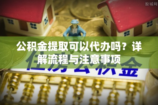 石拐公积金提取可以代办吗？详解流程与注意事项